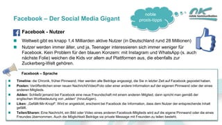 noble
praxis-tipps
10
Facebook – Der Social Media Gigant
Facebook - Nutzer
Weltweit gibt es knapp 1,4 Milliarden aktive Nutzer (in Deutschland rund 28 Millionen)
Nutzer werden immer älter, und ja, Teenager interessieren sich immer weniger für
Facebook. Kein Problem für den blauen Konzern: mit Instagram und WhatsApp (s. auch
nächste Folie) weichen die Kids vor allem auf Plattformen aus, die ebenfalls zur
Zuckerberg-Welt gehören.
Facebook – Sprache
Timeline: die Chronik, früher Pinnwand. Hier werden alle Beiträge angezeigt, die Sie in letzter Zeit auf Facebook gepostet haben.
Posten: Veröffentlichen einer neuen Nachricht/Video/Foto oder einer andere Information auf der eigenen Pinnwand oder der eines
anderen Mitglieds.
Adden: Schließt jemand bei Facebook eine neue Freundschaft mit einem anderen Mitglied, dann spricht man gemäß der
englischen Wortbedeutung von „adden“ (hinzufügen).
Liken: „Gefällt-Mir-Knopf“. Wird er angeklickt, erscheint bei Facebook die Information, dass dem Nutzer der entsprechende Inhalt
gefällt.
Teilen/Sharen: Eine Nachricht, ein Bild oder Video eines anderen Facebook-Mitglieds wird auf die eigene Pinnwand oder die eines
Freundes übernommen. Auch die Möglichkeit Beiträge via private Message mit Freunden zu teilen besteht.
 