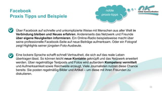 noble
praxis-tipps
11
Facebook
Praxis Tipps und Beispiele
Über Facebook auf schnelle und unkomplizierte Weise mit Menschen aus aller Welt in
Verbindung bleiben und Neues erfahren. Andererseits das Netzwerk und Freunde
über eigene Neuigkeiten informieren. Ein Online-Radio beispielsweise macht über
seine professionelle Facebook-Seite auf neue Beiträge aufmerksam. Oder ein Fotograf
zeigt Highlights seiner jüngsten Foto-Ausbeute.
Eine lockere Sprache schafft schnell Vertrautheit, die sich auf das reale Leben
übertragen lässt. So können leicht neue Kontakte geknüpft und das Netzwerk erweitert
werden. Über regelmäßige Textposts und Fotos wird außerdem Kompetenz vermittelt
und Aufmerksamkeit sowie Reichweite erzeugt. Viele Journalisten nutzen diese Chance
bereits: Sie posten regelmäßig Bilder und Artikel – um diese mit ihren Freunden zu
diskutieren.
 
