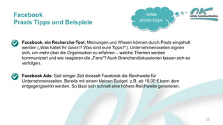 noble
praxis-tipps
12
Facebook
Praxis Tipps und Beispiele
Facebook, ein Recherche-Tool: Meinungen und Wissen können durch Posts eingeholt
werden („Was haltet Ihr davon? Was sind eure Tipps?“). Unternehmensseiten eignen
sich, um mehr über die Organisation zu erfahren – welche Themen werden
kommuniziert und wie reagieren die „Fans“? Auch Branchendiskussionen lassen sich so
verfolgen.
Facebook Ads: Seit einiger Zeit drosselt Facebook die Reichweite für
Unternehmensseiten. Bereits mit einem kleinen Budget z.B. ab 10,00 € kann dem
entgegengewirkt werden. So lässt sich schnell eine höhere Reichweite generieren.
 