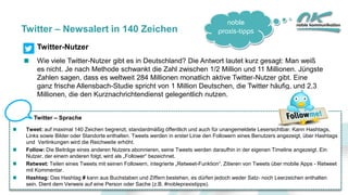 noble
praxis-tipps
13
Twitter – Newsalert in 140 Zeichen
Twitter-Nutzer
Wie viele Twitter-Nutzer gibt es in Deutschland? Die Antwort lautet kurz gesagt: Man weiß
es nicht. Je nach Methode schwankt die Zahl zwischen 1/2 Million und 11 Millionen. Jüngste
Zahlen sagen, dass es weltweit 284 Millionen monatlich aktive Twitter-Nutzer gibt. Eine
ganz frische Allensbach-Studie spricht von 1 Million Deutschen, die Twitter häufig, und 2,3
Millionen, die den Kurznachrichtendienst gelegentlich nutzen.
Twitter – Sprache
Tweet: auf maximal 140 Zeichen begrenzt, standardmäßig öffentlich und auch für unangemeldete Lesersichtbar. Kann Hashtags,
Links sowie Bilder oder Standorte enthalten. Tweets werden in erster Linie den Followern eines Benutzers angezeigt, über Hashtags
und Verlinkungen wird die Reichweite erhöht.
Follow: Die Beiträge eines anderen Nutzers abonnieren, seine Tweets werden daraufhin in der eigenen Timeline angezeigt. Ein
Nutzer, der einem anderen folgt, wird als „Follower“ bezeichnet.
Retweet: Teilen eines Tweets mit seinen Followern, integrierte „Retweet-Funktion“. Zitieren von Tweets über mobile Apps - Retweet
mit Kommentar.
Hashtag: Das Hashtag # kann aus Buchstaben und Ziffern bestehen, es dürfen jedoch weder Satz- noch Leerzeichen enthalten
sein. Dient dem Verweis auf eine Person oder Sache (z.B. #noblepraxistipps).
 