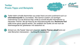 noble
praxis-tipps
14
Twitter
Praxis Tipps und Beispiele
Twitter liefert schnelle Nachrichten aus erster Hand und wird zunehmend auch zur
Informationsquelle für Journalisten. Wer Opinion-Leadern und wichtigen
Unternehmen aus der Branche folgt, erhält so schnell aktuelle Informationen zu
relevanten Themen. Bei der Nutzung als Informationsquelle bzw. Recherche-Tool
sollte immer genau geprüft werden, wie verläßlich die Quelle und wie hoch der
Wahrheitsgehalt der getwitterten Info tatsächlich ist.
Anhand von „Re-Tweets“ lässt sich erkennen, welche Themen aktuell sind und
viele Menschen interessieren – Suchbegriffe beobachten!
 