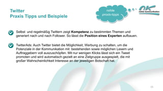 noble
praxis-tipps
15
Selbst und regelmäßig Twittern zeigt Kompetenz zu bestimmten Themen und
generiert nach und nach Follower. So lässt die Position eines Experten aufbauen.
TwitterAds: Auch Twitter bietet die Möglichkeit, Werbung zu schalten, um die
Potenziale in der Kommunikation mit bestehenden sowie möglichen Lesern und
Auftraggebern voll auszuschöpfen. Mit nur wenigen Klicks lässt sich ein Tweet
promoten und wird automatisch gezielt an eine Zielgruppe ausgespielt, die mit
großer Wahrscheinlichkeit Interesse an der jeweiligen Botschaft hat.
Twitter
Praxis Tipps und Beispiele
 