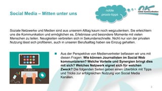 noble
praxis-tipps
Soziale Netzwerke und Medien sind aus unserem Alltag kaum noch wegzudenken. Sie erleichtern
uns die Kommunikation und ermöglichen es, Erlebnisse und besondere Momente mit vielen
Menschen zu teilen. Neuigkeiten verbreiten sich in Sekundenschnelle. Nicht nur von der privaten
Nutzung lässt sich profitieren, auch in unseren Berufsalltag haben sie Einzug gehalten.
Social Media – Mitten unter uns
Aus der Perspektive von Medienvertreter befassen wir uns mit
diesen Fragen: Wie können Journalisten im Social Web
kommunizieren? Welche Vorteile und Synergien bringt dies
mit sich? Welches Netzwerk eignet sich für welchen
Zweck? Die folgenden Seiten geben einen Überblick mit Tipps
und Tricks zur erfolgreichen Nutzung von Social Media
Kanälen.
2
 