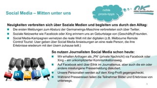 noble
praxis-tippsSocial Media – Mitten unter uns
Neuigkeiten verbreiten sich über Soziale Medien und begleiten uns durch den Alltag:
Die ersten Meldungen zum Absturz der Germanwings-Maschine verbreiteten sich über Twitter.
Soziale Netzwerke wie Facebook oder Xing erinnern uns an Geburtstage von (Geschäfts)Freunden.
Social Media-Kampagnen vernetzen die reale Welt mit der digitalen (z.B. Melbourne Remote
Control Tourist: User geben über Social Media Anweisungen an eine reale Person, die ihre
Erlebnisse wiederum mit den Usern zuhause teilt.)
So nutzen Journalisten Social Media schon heute:
Wir erhalten Anfragen als „PN“ (private Nachricht) via Facebook oder
Xing – ein unkomplizierter Kommunikationsweg.
Auf Facebook wird über Ethik im Journalismus, aber auch die ein oder
andere misslungene Pressemeldung diskutiert.
Unsere Personalien werden auf dem Xing-Profil gegengecheckt.
Während Pressereisen teilen die Teilnehmer Bilder und Erlebnisse von
unterwegs.
3
 