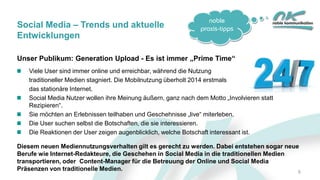 noble
praxis-tipps
Unser Publikum: Generation Upload - Es ist immer „Prime Time“
Viele User sind immer online und erreichbar, während die Nutzung
traditioneller Medien stagniert. Die Mobilnutzung überholt 2014 erstmals
das stationäre Internet.
Social Media Nutzer wollen ihre Meinung äußern, ganz nach dem Motto „Involvieren statt
Rezipieren“.
Sie möchten an Erlebnissen teilhaben und Geschehnisse „live“ miterleben.
Die User suchen selbst die Botschaften, die sie interessieren.
Die Reaktionen der User zeigen augenblicklich, welche Botschaft interessant ist.
Diesem neuen Mediennutzungsverhalten gilt es gerecht zu werden. Dabei entstehen sogar neue
Berufe wie Internet-Redakteure, die Geschehen in Social Media in die traditionellen Medien
transportieren, oder Content-Manager für die Betreuung der Online und Social Media
Präsenzen von traditionelle Medien. 6
Social Media – Trends und aktuelle
Entwicklungen
 