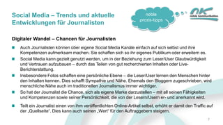 noble
praxis-tipps
7
Digitaler Wandel – Chancen für Journalisten
Auch Journalisten können über eigene Social Media Kanäle einfach auf sich selbst und ihre
Kompetenzen aufmerksam machen. Sie schaffen sich so ihr eigenes Publikum oder erweitern es.
Social Media kann gezielt genutzt werden, um in der Beziehung zum Leser/User Glaubwürdigkeit
und Vertrauen aufzubauen – durch das Teilen von gut recherchierten Inhalten oder Live-
Berichterstattung.
Insbesondere Fotos schaffen eine persönliche Ebene – die Leser/User lernen den Menschen hinter
den Inhalten kennen. Dies schafft Sympathie und Nähe. Ehemals den Bloggern zugeschrieben, wird
menschliche Nähe auch im traditionellen Journalismus immer wichtiger.
So hat der Journalist die Chance, sich als eigene Marke darzustellen – mit all seinen Fähigkeiten
und Kompetenzen sowie seiner Persönlichkeit, die von der Lesern/Usern er- und anerkannt wird.
Teilt ein Journalist einen von ihm veröffentlichten Online-Artikel selbst, erhöht er damit den Traffic auf
der „Quellseite“. Dies kann auch seinen „Wert“ für den Auftraggebern steigern.
Social Media – Trends und aktuelle
Entwicklungen für Journalisten
 