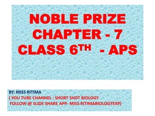 NOBLE PRIZE
CHAPTER - 7
CLASS 6TH - APS
BY: MISS RITIMA
( YOU TUBE CHANNEL : SHORT SHOT BIOLOGY
FOLLOW @ SLIDE SHARE APP- MISS RITIMABIOLOGYEXP)
 