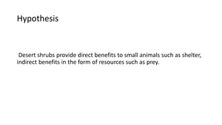 Hypothesis
Desert shrubs provide direct benefits to small animals such as shelter,
indirect benefits in the form of resources such as prey.
 