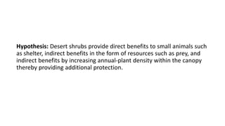 Hypothesis: Desert shrubs provide direct benefits to small animals such
as shelter, indirect benefits in the form of resources such as prey, and
indirect benefits by increasing annual-plant density within the canopy
thereby providing additional protection.
 