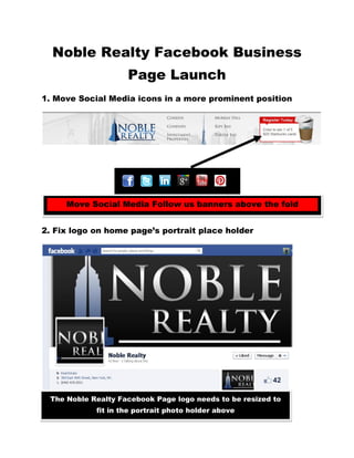 Noble Realty Facebook Business
                    Page Launch
1. Move Social Media icons in a more prominent position




     Move Social Media Follow us banners above the fold
2. Revamp Facebook Home Page Design

2. Fix logo on home page’s portrait place holder




 The Noble Realty Facebook Page logo needs to be resized to
            fit in the portrait photo holder above
 
