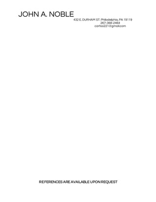 JOHN A. NOBLE
432 E. DURHAM ST. Philadelphia, PA 19119
267-368-2464
cartoo221@gmail.com
REFERENCES ARE AVAILABLE UPON REQUEST
 