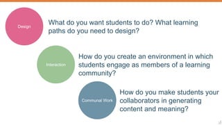 7
How do you make students your
collaborators in generating
content and meaning?
Design
What do you want students to do? What learning
paths do you need to design?
Interaction
How do you create an environment in which
students engage as members of a learning
community?
Communal Work
 