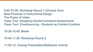 9:40-10:30: Workshop Round 1 (Choose One)
Best Practices in Instructional Design
The Power of Video
Class Tour: Designing Student-centered Assessments
Class Tour: Crowdsourcing - Students as Content Curators
10:30-10:40: Break
10:40-11:30: Workshop Round 2
11:30-12: Closing Presentation/Reflection Activity
 
