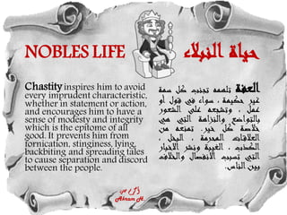 NOBLES LIFE ‫النبالء‬ ‫حياة‬
Chastityinspires him to avoid
every imprudent characteristic,
whether in statement or action,
and encourages him to have a
sense of modesty and integrity
which is the epitome of all
good. It prevents him from
fornication, stinginess, lying,
backbiting and spreading tales
to cause separation and discord
between the people.
‫العفة‬
‫تلهمه‬
‫تجنب‬
‫كل‬
‫سمة‬
‫غير‬
‫حكيمة‬
،
‫سواء‬
‫في‬
‫قول‬
‫أو‬
‫عمل‬
،
‫وتشجعه‬
‫على‬
‫الشعور‬
‫بالتواضع‬
‫والنزاهة‬
‫التي‬
‫ه‬
‫ي‬
‫خالصة‬
‫كل‬
‫خير‬
.
‫تمنعه‬
‫من‬
‫ات‬‫العالق‬
‫المحرمة‬
،
‫البخل‬
،
‫الكذب‬
،
‫الغيبة‬
‫ونشر‬
‫االخ‬
‫بار‬
‫التي‬
‫تسبب‬
‫االنفصال‬
‫و‬
‫الخالف‬
‫بين‬
‫الناس‬
.
‫حسن‬ ‫أكرم‬
Akram H.
 