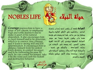 NOBLES LIFE ‫النبالء‬ ‫حياة‬
Courageinspires him to have a
sense of self esteem, to emphasize
high and noble manners and to
make it apart of his natural
disposition. It also encourages him
to exert himself and to be generous,
which is in essence, true courage
and it leads to strong will and self
determination. It encourages him to
distance himself from his ardent
lowly desires, to control his anger,
and to be forbearing because by
such, he can control his temper, take
it by the reins and curb his violent
and destructive behavior.
‫حسن‬ ‫أكرم‬
Akram H.
‫الشجاعة‬
‫تلهمه‬
‫أن‬
‫يكون‬
‫لديه‬
‫إحساس‬
‫ب‬
‫احترام‬
‫الذات‬
،
‫والتأكيد‬
‫على‬
‫األخالق‬
‫العالية‬
‫وا‬
‫لنبيلة‬
‫وجعلها‬
‫جزء‬
‫من‬
‫ذاته‬
.
‫كما‬
‫أنه‬
‫يشجعه‬
‫على‬
‫قيادة‬
‫نفسه‬
‫وان‬
‫يكون‬
،‫كريما‬
‫وهذا‬
‫هو‬
‫جوهر‬
‫الشجاعة‬
‫الحقيقية‬
‫ويؤدي‬
‫إلى‬
‫اإلرادة‬
‫الق‬
‫وية‬
‫وتقرير‬
‫المصير‬
.
‫إنه‬
‫يشجعه‬
‫على‬
‫االبت‬
‫عاد‬
‫عن‬
‫رغباته‬
‫المتواضعة‬
،
‫والتحكم‬
‫في‬
‫غضب‬
‫ه‬
،
‫والسيطرة‬
‫عليها‬
‫ألنه‬
‫بذلك‬
‫يستطيع‬
‫ا‬
‫لسيطرة‬
‫على‬
‫أعصابه‬
،
‫ويأخذها‬
‫بزمام‬
‫األمور‬
‫ويكبح‬
‫س‬
‫لوكه‬
‫العنيف‬
‫والمدمر‬
.
 