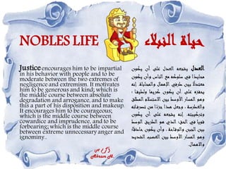 NOBLES LIFE ‫النبالء‬ ‫حياة‬
Justiceencourages him to be impartial
in his behavior with people and to be
moderate between the two extremes of
negligence and extremism. It motivates
him to be generous and kind; which is
the middle course between absolute
degradation and arrogance, and to make
this a part of his disposition and makeup.
It encourages him to be courageous;
which is the middle course between
cowardice and imprudence, and to be
forbearing; which is the middle course
between extreme unnecessary anger and
ignominy..
‫حسن‬ ‫أكرم‬
Akram H.
‫العدل‬
‫يشجعه‬
‫العدل‬
‫على‬
‫أن‬
‫يكو‬
‫ن‬
‫ا‬ً
‫محايد‬
‫في‬
‫سلوكه‬
‫مع‬
‫الناس‬
‫وأن‬
‫يكون‬
ً
‫معتدال‬
‫بين‬
‫طرفي‬
‫اإلهمال‬
‫والمح‬
‫اباة‬
.
‫إنه‬
‫يحفزه‬
‫على‬
‫أن‬
‫يكون‬
‫كريما‬
‫ولطي‬
‫ا‬‫ف‬
‫؛‬
‫وهو‬
‫المسار‬
‫األوسط‬
‫بين‬
‫االستسال‬
‫م‬
‫المطلق‬
‫والغطرسة‬
،
‫وجعل‬
‫هذا‬
‫ا‬ً
‫جزء‬
‫من‬
‫تص‬
‫اته‬‫رف‬
‫وتركيبته‬
.
‫إنه‬
‫يشجعه‬
‫على‬
‫أن‬
‫ي‬
‫كون‬
‫قويا‬
‫في‬
‫الحق؛‬
‫الذي‬
‫هو‬
‫الطريق‬
‫ال‬
‫وسط‬
‫بين‬
‫الجبن‬
‫احة‬‫والوق‬
،
‫وأن‬
‫يكون‬
‫ح‬
‫ا؛‬ً‫اذق‬
‫وهو‬
‫المسار‬
‫األوسط‬
‫بين‬
‫الغضب‬
‫ال‬
‫شديد‬
‫واالهمال‬
.
 