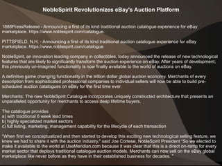 NobleSpirit Revolutionizes eBay's Auction Platform
1888PressRelease - Announcing a first of its kind traditional auction catalogue experience for eBay
marketplace. https://www.noblespirit.com/catalogue.
PITTSFIELD, N.H. - Announcing a first of its kind traditional auction catalogue experience for eBay
marketplace. https://www.noblespirit.com/catalogue
NobleSpirit, an innovation leading company in collectibles, today announced the release of new technological
features that are likely to significantly transform the auction experience on eBay. After years of development,
this previously un-imagined functionality is now finally available to the world of auctions on eBay.
A definitive game changing functionality in the trillion dollar global auction economy. Merchants of every
description from sophisticated professional companies to individual sellers will now be able to build pre-
scheduled auction catalogues on eBay for the first time ever.
Merchants: The new NobleSpirit Catalogue incorporates uniquely constructed architecture that presents an
unparalleled opportunity for merchants to access deep lifetime buyers.
The catalogue provides
a) with traditional 6 week lead times
b) highly specialized market sectors
c) full listing, marketing, management capability for the lifecycle of each transaction
“When first we conceptualized and then started to develop this exciting new technological selling feature, we
knew we had to share it with the auction industry," said Joe Cortese, NobleSpirit President “So we elected to
make it available to the world at UseMeridian.com because it was clear that this is a direct on-ramp for every
market sector that deploys traditional catalogue auction models. Merchants can now sell on the eBay global
marketplace like never before as they have in their established business for decades. "
 