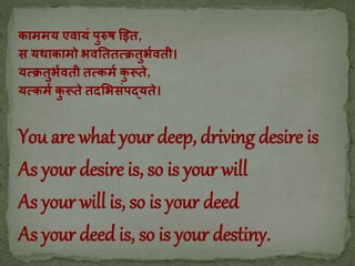 काममय एवायं पुरुष इित,
स यथाकामो भवतततत्क्रतुभभवती।
यत्क्रतुभभवती तत्क्कमभ कु रूते,
यत्क्कमभ कु रूते तदभभसंपद्यते।
You are what your deep, driving desire is
As your desire is, so is your will
As your will is, so is your deed
As your deed is, so is your destiny.
 