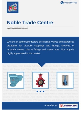 08376807758




     Noble Trade Centre
     www.nobletradecentre.com




Kirloskar Valve Kirloskar Butterfly Valve Kirloskar Sluice Valve Kirloskar Non Return
Valve Kirloskar an authorised dealers Coupling Cast Valves and authorised Iron
     We are Kinetic Air Valve Victaulic of Kirloskar Iron Industrial Valve Ductile
Pipe Fittings Tyton Gaskets PVC Steps Ductile Iron Resilient Valves PVC Manhole Covers
     distributor for Victaulic couplings and fittings, stockiest of
with Frames Foot Valve Steam Trap Device Kirloskar Valve Kirloskar Butterfly
     industrial valves, pipe & fittings and many more. Our range is
Valve Kirloskar Sluice Valve Kirloskar Non Return Valve Kirloskar Kinetic Air Valve Victaulic
Coupling Cast Iron Industrialthe market.
    highly appreciated in Valve Ductile Iron Pipe Fittings Tyton Gaskets PVC
Steps Ductile Iron Resilient Valves PVC Manhole Covers with Frames Foot Valve Steam
Trap Device Kirloskar Valve Kirloskar Butterfly Valve Kirloskar Sluice Valve Kirloskar Non
Return Valve Kirloskar Kinetic Air Valve Victaulic Coupling Cast Iron Industrial Valve Ductile
Iron Pipe Fittings Tyton Gaskets PVC Steps Ductile Iron Resilient Valves PVC Manhole
Covers with Frames Foot Valve Steam Trap Device Kirloskar Valve Kirloskar Butterfly
Valve Kirloskar Sluice Valve Kirloskar Non Return Valve Kirloskar Kinetic Air Valve Victaulic
Coupling Cast Iron Industrial Valve Ductile Iron Pipe Fittings Tyton Gaskets PVC
Steps Ductile Iron Resilient Valves PVC Manhole Covers with Frames Foot Valve Steam
Trap Device Kirloskar Valve Kirloskar Butterfly Valve Kirloskar Sluice Valve Kirloskar Non
Return Valve Kirloskar Kinetic Air Valve Victaulic Coupling Cast Iron Industrial Valve Ductile
Iron Pipe Fittings Tyton Gaskets PVC Steps Ductile Iron Resilient Valves PVC Manhole
Covers with Frames Foot Valve Steam Trap Device Kirloskar Valve Kirloskar Butterfly
Valve Kirloskar Sluice Valve Kirloskar Non Return Valve Kirloskar Kinetic Air Valve Victaulic
Coupling Cast Iron Industrial Valve Ductile Iron Pipe Fittings Tyton Gaskets PVC
Steps Ductile Iron Resilient Valves PVC Manhole Covers with Frames Foot Valve Steam

                                                   A Member of
 