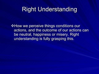 Right Understanding How we perceive things conditions our actions, and the outcome of our actions can be neutral, happiness or misery. Right understanding is fully grasping this. 