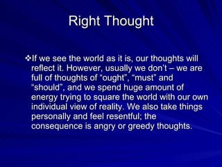 Right Thought If we see the world as it is, our thoughts will reflect it. However, usually we don’t – we are full of thoughts of “ought”, “must” and “should”, and we spend huge amount of energy trying to square the world with our own individual view of reality. We also take things personally and feel resentful; the consequence is angry or greedy thoughts. 