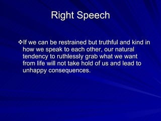 Right Speech If we can be restrained but truthful and kind in how we speak to each other, our natural tendency to ruthlessly grab what we want from life will not take hold of us and lead to unhappy consequences. 