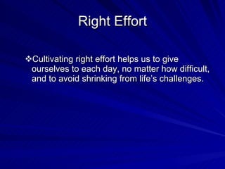Right Effort Cultivating right effort helps us to give ourselves to each day, no matter how difficult, and to avoid shrinking from life’s challenges. 