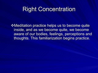 Right Concentration Meditation practice helps us to become quite inside, and as we become quite, we become aware of our bodies, feelings, perceptions and thoughts. This familiarization begins practice. 