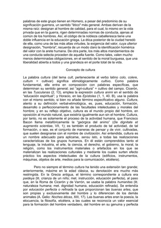 palabras de este grupo tienen en Homero, a pesar del predominio de su
significación guerrera, un sentido "ético" más general. Ambas derivan de la
misma raíz: designan al hombre de calidad, para el cual, lo mismo en la vida
privada que en la guerra, rigen determinadas normas de conducta, ajenas al
común de los hombres. Así, el código de la nobleza caballeresca tiene una
doble influencia en la educación griega. La ética posterior de la ciudad heredó
de ella, como una de las más altas virtudes, la exigencia del valor, cuya ulterior
designación, "hombría", recuerda de un modo claro la identificación homérica
del valor con la arete humana. De otra parte, los más altos mandamientos de
una conducta selecta proceden de aquella fuente. Como tales, valen mucho
menos determinadas obligaciones, en el sentido de la moral burguesa, que una
liberalidad abierta a todos y una grandeza en el porte total de la vida.

                              Concepto de cultura

La palabra cultura (del tema cult, perteneciente al verbo latino colo, colere,
cultum = cultivar) significa etimológicamente cultivo. Como palabra
fundamental, ella entra en composición con palabras específicas, que
determinan su sentido general; así “agri-cultura” = cultivo del campo. Cicerón,
en las Tusculanas (2, 13), emplea la expresión cultura animi en el sentido de
“educación espiritual”; y Horacio, en las Epístolas (1, 1, 40. B), usa la palabra
con el mismo sentido, si bien no añade término especificativo alguno. Cultura,
atento a su definición verbal-etimológica, es, pues, educación, formación,
desarrollo o perfeccionamiento de las facultades intelectuales y morales del
hombre; y en su reflejo objetivo, cultura es el mundo propio del hombre, en
oposición al mundo natural, que existiría igualmente aun sin el hombre. Cultura,
por tanto, no es solamente el proceso de la actividad humana, que Francisco
Bacon llama metafóricamente la “geórgica del animo” (De dignitate et
augmentis scientiae, VII, 1); es también el producto de tal actividad, de tal
formación, o sea, es el conjunto de maneras de pensar y de vivir, cultivadas,
que suelen designarse con el nombre de civilización. Así entendida, cultura es
un nombre adecuado para aplicarse, sensu lato, a todas las realizaciones
características de los grupos humanos. En él están comprendidos tanto el
lenguaje, la industria, el arte, la ciencia, el derecho, el gobierno, la moral, la
religión, como los instrumentos materiales o artefactos en los que se
materializan las realizaciones culturales y mediante los cuales surten efecto
práctico los aspectos intelectuales de la cultura (edificios, instrumentos,
máquinas, objetos de arte, medios para la comunicación, etcétera).

        Pero no siempre el término cultura ha tenido una extensión tan grande;
anteriormente, máxime en la edad clásica, su denotación era mucho más
restringida. En la Grecia antigua, el término correspondiente a cultura era
paideya (lit. crianza de un niño; met. instrucción, educación perfecta), al paso
que, en la Roma de Cicerón y de Varrón, se usaba la palabra humanitas (lit.
naturaleza humana; met. dignidad humana, educación refinada). Se entendía
por educación perfecta o refinada la que proporcionan las buenas artes, que
son propias y exclusivamente del hombre y lo diferencian de los demás
animales (A. Gelio: Noches áticas, XIII, 17). Las buenas artes eran la poesía, la
elocuencia, la filosofía, etcétera, a las cuales se reconocía un valor esencial
para la formación del hombre verdadero, del hombre en su genuina y perfecta
 