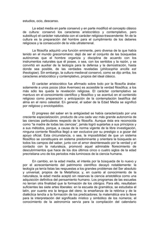 estudios, ocio, descanso.

        La edad media en parte conservó y en parte modificó el concepto clásico
de cultura: conservó los caracteres aristocrático y contemplativo, pero
substituyó el carácter naturalista con el carácter religioso-trascendente: fin de la
cultura es la preparación del hombre para el cumplimiento de los deberes
religiosos y la consecución de la vida ultraterrenal.

       La filosofía adquirió una función eminente, pero diversa de la que había
tenido en el mundo grecorromano: dejó de ser el conjunto de las búsquedas
autónomas que el hombre organiza y disciplina de acuerdo con los
instrumentos naturales que él posee, o sea, con los sentidos y la razón, y se
convirtió en auxiliar de la teología para la defensa y la demostración, hasta
donde sea posible, de las verdades reveladas (philosophia ancilla est
theologiae). Sin embargo, la cultura medieval conservó, como se dijo arriba, los
caracteres aristocrático y contemplativo, propios del ideal clásico.

        El carácter aristocrático fue afirmado sobre todo por la filosofía árabe:
solamente a unos pocos (dice Averroes) es accesible la verdad filosófica; a los
más sólo les queda la revelación religiosa. El carácter contemplativo se
mantuvo en el conocimiento científico y filosófico y se acentuó en el contenido
religioso como preparación y anticipación de la contemplación beatífica del
alma en el reino celestial. En general, el saber de la Edad Media se significó
por religioso y enciclopédico.

        El progreso del saber en la antigüedad se había caracterizado por una
creciente especialización, producto de una cada vez más grande autonomía de
las ciencias particulares respecto de la filosofía. Aunque ésta era reconocida
como “la madre de todas las ciencias”, jamás logró sujetarlas a sus principios y
a sus métodos, porque, a causa de la norma vigente de la libre investigación,
ninguna corriente filosófica llegó a ser exclusiva por su prestigio o a gozar del
apoyo oficial. Esta circunstancia, o sea, la imposibilidad de que un sistema
filosófico se constituyera en sistema predominante y orientara la búsqueda en
todos los campos del saber, junto con el amor desinteresado por la verdad y el
contacto con la naturaleza, promovió aquel admirable florecimiento de
descubrimientos que hace de los dos últimos cinco o cuatro siglos de la edad
precristiana uno de los periodos más luminosos de la ciencia humana.

        En cambio, en la edad media, el interés por la búsqueda de lo nuevo y
por el acrecentamiento del patrimonio científico decayó notablemente: la
teología ya tenía listas las respuestas a los grandes problemas del Ser absoluto
y universal, propios de la Metafísica; y, en cuanto al conocimiento de la
naturaleza, la edad media aceptó sin reservas la ciencia aristotélica como una
adquisición definitiva del pensamiento humano. Los programas de las escuelas
no tenían otra finalidad que la formación de los clérigos. Para ello, resultaban
suficientes las siete artes liberales: en la escuela de gramática, se estudiaba el
latín, por cuanto era la lengua del clero; la enseñanza de la retórica y de la
dialéctica tendía a la formación de los predicadores; la matemática era la llave
para la interpretación del significado místico y simbólico de los números; el
conocimiento de la astronomía servía para la compilación del calendario
 