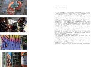 T h e p l a c e w h e r e w e a r e i s a t r a d i t i o n a l k a f e n i o i n E x a r c h e i a , w h i c h i s
a v e r y i n t e r e s t i n g p l a c e i n A t h e n s , a n d i n G r e e c e , a n d m a y b e i n t h e
w o r l d i n g e n e r a l . I t h i n k i t i s a v e r y s p e c i a l n e i g h b o u r h o o d .
E v e r y d a y e n c o m p a s s e s a h u g e d e f i n i t i o n o f m a n y t h i n g s . I ´ m i n t e r e s t e d
i n i t b e c a u s e i t h a s t o d o w i t h p e r f o r m a n c e a l o t , l i k e a l l t h e b e h a -
v i o u r s t h a t w e h a v e , a l l t h e c o n s t r u c t e d b e h a v i o u r s a n d s i t u a t i o n s
t h a t w e d o i n o u r e v e r y d a y .
P r o f e s s o r Z e c h n e r , w h o i s v e r y w e l l k n o w n i n p e r f o r m a n c e s t u d i e s ,
s a y s t h a t p e r f o r m a n c e e x i s t s o n a c t i o n s , i n t e r a c t i o n s a n d r e l a t i o n s -
h i p s . I s e e t h i s o n t h e e v e r y d a y , w h i c h I c o n s i d e r a s a r i t u a l .
T h i s k a f e n i o i s a v e r y i m p o r t a n t s p o t i n t h e e v e r y d a y o f t h e n e i g h -
b o u r h o o d . I t i s a r i t u a l t h a t p e o p l e d o i n t h e i r d a i l y l i v e s . I l i v e v e r y
c l o s e t o h e r e , I m i g h t g o t o b u y s o m e g r o c e r i e s , a n d I p a s s b y t h e k a -
f e n i o a n d I s e e s o m e f r i e n d s , s o I c o m e t o s a y h i , I s t a y f o r a w h i l e ,
I h a v e a c o f f e e o r a b e e r .
I h a v e a c a r a n d w h e n I g o a l o n g K a l l i d r o m i o u I c h e c k i f h e i s h e r e .
I t h i n k t h e k a f e n i o i s v e r y i m p o r t a n t f o r s o c i a l r e l a t i o n s h i p s .
I t h i n k E x a r c h e i a i s a p l a c e w h e r e m a n y r a d i c a l p r a c t i c e s a r e h a p p e -
n i n g . I t i s t h e c e n t r e o f t h e r e s i s t a n c e i n G r e e c e .
R e l a t i o n s h i p s a r e a b o u t c o m m u n i c a t i o n .
I t h i n k t h i s a r e a i s n o t o n l y r a d i c a l b e c a u s e o f t h e f i g h t s , i t i s a l s o
b e c a u s e o f t h e w a y p e o p l e e x i s t h e r e . T h e y a r e n o t j u s t f i g h t i n g f o r
t h e i r p o l i t i c a l r i g h t s , t h e y a r e a l s o f i g h t i n g f o r t h e i r w a y o f b e i n g
a n d t h e i r r e l a t i o n s h i p s .
P e o p l e w h o s t a y h e r e a r e r e s i s t i n g l o n e l i n e s s
W h e n w e w o r k a l l d a y , w e n e e d t o m a k e m o n e y , w e n e e d t o s t u d y … w e
c r e a t e a d i s t a n c e a m o n g u s
T h i s i s a n e i g h b o u r h o o d , a n d t h i s i s v e r y i m p o r t a n t . P e o p l e k n o w e a c h
o t h e r , y o u w a v e a t p e o p l e o n t h e s t r e e t
I t i s v e r y i m p o r t a n t f o r m e t h a t I w i l l p a s s b y h e r e a n d I w i l l s e e m y
f r i e n d s . I t i s p a r t o f m y r o u t i n e
W e c o n s t r u c t r e l a t i o n s h i p s w i t h t h i s w a y o f t h i n k i n g a n d e x i s t i n g . S o
I t h i n k I r e s i s t i n t h i s w a y
T h i s k a f e n i o i s a p l a c e o f r e s i s t a n c e
T h i s p l a c e i s s o m e t h i n g s p e c i a l t h a t y o u c a n n o t f i n d i n m a n y o t h e r
p l a c e s
Everyday - Traditional Kafenio / Exarcheia
 