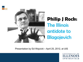 Philip J Rock:
                               The Illinois
                               antidote to
                               Blagojevich

Presentation by Ed Wojcicki – April 25, 2012, at UIS
 
