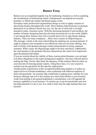 Banner Essay
Banners are an exceptional popular way for marketing a business as well as capturing
the consideration of forthcoming clients. Entrepreneurs can depend on occasion
pennants, to effectively market and brand unique events.
Nowadays many professional organizations design as well as supply varieties of
advertising banners throughout the world. These displays help businesses to promote
themselves in an effective hassle free way. So, the use of such tools is on high
demand in today s business sector. With the increasing demand of such products, the
number of banner designing firms has also been increased all over the world. Dublin
is one among those famous cities who is mostly known for its sign banner making
industry. There are many companies ... Show more content on Helpwriting.net ...
The message s clarity is the most critical thing for outlining any occasion pennant. It
ought to empower any bystander to see effectively what you are truly offering. Any
lack of clarity in the pennant message would commensurate to losing a planned
customer. What s more, the flag message ought to be basic and direct. Additionally,
the vital situation of the pennants likewise characterizes the extent of its impression
upon the planned individuals.
If you are worried about the viability of these custom printed banners, you can hand
over these obligations to the expert arrangement suppliers, who have colossal skill in
making the flags. On the other hand, the adequacy of this medium likewise relies on
your decision of choosing proper experts. Along these lines, it is very crucial to
contract just the specialists for this specific employment.
Another point of preference of this exceptional publicizing medium is it makes an
improved level of brand mindfulness, when contrasted with different mediums of
direct advancements. An occasion flag would help in making more visibility for your
business offerings and will in this manner give more believability to your business.
Aside from pulling in the general population s consideration, you will upgrade the
business capability of your business. To entirety up, it can be noticed that such tool
has high potential it is savvy too. It is, truth is told, only the right medium that your
business
 