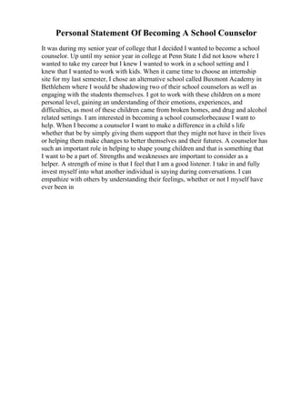 Personal Statement Of Becoming A School Counselor
It was during my senior year of college that I decided I wanted to become a school
counselor. Up until my senior year in college at Penn State I did not know where I
wanted to take my career but I knew I wanted to work in a school setting and I
knew that I wanted to work with kids. When it came time to choose an internship
site for my last semester, I chose an alternative school called Buxmont Academy in
Bethlehem where I would be shadowing two of their school counselors as well as
engaging with the students themselves. I got to work with these children on a more
personal level, gaining an understanding of their emotions, experiences, and
difficulties, as most of these children came from broken homes, and drug and alcohol
related settings. I am interested in becoming a school counselorbecause I want to
help. When I become a counselor I want to make a difference in a child s life
whether that be by simply giving them support that they might not have in their lives
or helping them make changes to better themselves and their futures. A counselor has
such an important role in helping to shape young children and that is something that
I want to be a part of. Strengths and weaknesses are important to consider as a
helper. A strength of mine is that I feel that I am a good listener. I take in and fully
invest myself into what another individual is saying during conversations. I can
empathize with others by understanding their feelings, whether or not I myself have
ever been in
 