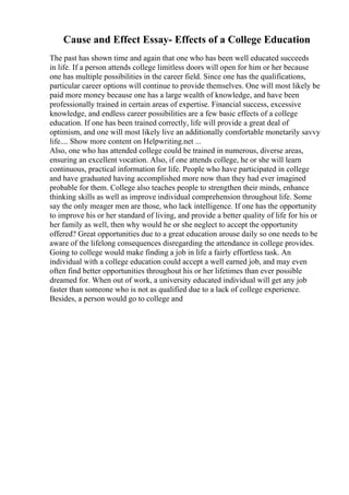 Cause and Effect Essay- Effects of a College Education
The past has shown time and again that one who has been well educated succeeds
in life. If a person attends college limitless doors will open for him or her because
one has multiple possibilities in the career field. Since one has the qualifications,
particular career options will continue to provide themselves. One will most likely be
paid more money because one has a large wealth of knowledge, and have been
professionally trained in certain areas of expertise. Financial success, excessive
knowledge, and endless career possibilities are a few basic effects of a college
education. If one has been trained correctly, life will provide a great deal of
optimism, and one will most likely live an additionally comfortable monetarily savvy
life.... Show more content on Helpwriting.net ...
Also, one who has attended college could be trained in numerous, diverse areas,
ensuring an excellent vocation. Also, if one attends college, he or she will learn
continuous, practical information for life. People who have participated in college
and have graduated having accomplished more now than they had ever imagined
probable for them. College also teaches people to strengthen their minds, enhance
thinking skills as well as improve individual comprehension throughout life. Some
say the only meager men are those, who lack intelligence. If one has the opportunity
to improve his or her standard of living, and provide a better quality of life for his or
her family as well, then why would he or she neglect to accept the opportunity
offered? Great opportunities due to a great education arouse daily so one needs to be
aware of the lifelong consequences disregarding the attendance in college provides.
Going to college would make finding a job in life a fairly effortless task. An
individual with a college education could accept a well earned job, and may even
often find better opportunities throughout his or her lifetimes than ever possible
dreamed for. When out of work, a university educated individual will get any job
faster than someone who is not as qualified due to a lack of college experience.
Besides, a person would go to college and
 