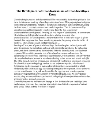 The Development of Chondrocranium of Chondrichthyes
Essay
Chondrichthyes possess a skeleton that differs considerably from other species in that
their skeletons are made up of cartilage rather than bone. This project gives insight on
the normal developmental pattern of the chondrocranium of a chondrichthyan, using
the little skate, Leucoraja erinacea as a model organism. This is demonstrated by
using histological techniques to visualize and describe this sequence of
chondrocranium development, focusing on two stages of development. In the context
of what is morphologically known from their relative taxas and other
chondrichthyans, the developmental pattern that occurs in these two stages is given
in detail. It s suggested that from anterior to posterior, beginning with the earlier of
the two... Show more content on Helpwriting.net ...
Starting off as a pair of parachordal cartilage, the basal region, or basal plate will
grow to surround the notochord and pair with prechordal cartilages, the trabeculae
cranii, that form in front of the notochord to form the ethmoid plate. The occipital
region will form at the posterior end of the chondrocranium and surround the
descending notochord via a segmented occipital arch, which exhibits similarly to that
of a vertebral column present in vertebrates having both a neural and hemal arch (3).
The little skate, Leucoraja erinacea, is a chondrichthyan that is a key model organism
for chondrichthyan embryology studies. As an oviparous species, after internal
fertilization its development is independent of its mother, encapsulated in a laid,
moderately thin keratinized egg case during embryonic development. These embryos
receive nourishment via a yolk sac located in the egg case and remain capsuled
during development for approximately 6 9 months (Figure 2a j). As an oviparous
species, they are amenable to experimental embryological manipulation and therefore
are important as a model organism.
Chrondrichthyans are an important lineage in that their studies can shed light onto
evolutionary processes that can give key insights into both development of extinct
early jawed fishes and the evolution of higher
 
