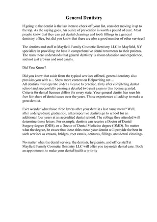General Dentistry
If going to the dentist is the last item to check off your list, consider moving it up to
the top. As the saying goes, An ounce of prevention is worth a pound of cure. Most
people know that they can get dental cleanings and tooth fillings in a general
dentistry office, but did you know that there are also a good number of other services?
The dentists and staff at Mayfield Family Cosmetic Dentistry LLC in Mayfield, NY
specialize in providing the best in comprehensive dental treatments to their patients.
The team there understands that general dentistry is about education and experience,
and not just crowns and root canals.
Did You Know?
Did you know that aside from the typical services offered, general dentistry also
provides you with a ... Show more content on Helpwriting.net ...
All dentists must operate under a license to practice. Only after completing dental
school and successfully passing a detailed two part exam is this license granted.
Criteria for dental licenses differs for every state. Your general dentist has seen his
/her fair share of dental cases over the years. Those experiences all add up to make a
great dentist.
Ever wonder what those three letters after your dentist s last name mean? Well,
after undergraduate graduation, all prospective dentists go to school for an
additional four years at an accredited dental school. The college they attended will
determine those letters. For example, dentists can receive a Doctor of Dental
Surgery degree (DDS), or a Doctor of Dental Medicine degree (DMD). No matter
what the degree, be aware that these titles mean your dentist will provide the best in
such services as crowns, bridges, root canals, dentures, fillings, and dental cleanings.
No matter what the dental service, the dentists, hygienists, and office staff at
Mayfield Family Cosmetic Dentistry LLC will offer you top notch dental care. Book
an appointment to make your dental health a priority
 