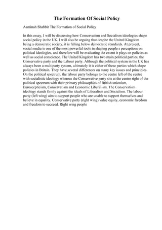 The Formation Of Social Policy
Aaminah Shabbir The Formation of Social Policy
In this essay, I will be discussing how Conservatism and Socialism ideologies shape
social policy in the UK. I will also be arguing that despite the United Kingdom
being a democratic society, it is falling below democratic standards. At present,
social media is one of the most powerful tools in shaping people s perceptions on
political ideologies, and therefore will be evaluating the extent it plays on policies as
well as social conscience. The United Kingdom has two main political parties, the
Conservative party and the Labour party. Although the political system in the UK has
always been a multiparty system, ultimately it is either of these parties which shape
policies in Britain. They have several differences on many key issues and principles.
On the political spectrum, the labour party belongs to the centre left of the centre
with socialistic ideology whereas the Conservative party sits at the centre right of the
political spectrum with their primary philosophies of British unionism,
Euroscepticism, Conservatism and Economic Liberalism. The Conservatism
ideology stands firmly against the ideals of Liberalism and Socialism. The labour
party (left wing) aim to support people who are unable to support themselves and
believe in equality. Conservative party (right wing) value equity, economic freedom
and freedom to succeed. Right wing people
 