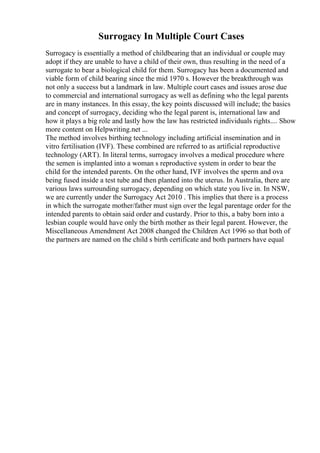 Surrogacy In Multiple Court Cases
Surrogacy is essentially a method of childbearing that an individual or couple may
adopt if they are unable to have a child of their own, thus resulting in the need of a
surrogate to bear a biological child for them. Surrogacy has been a documented and
viable form of child bearing since the mid 1970 s. However the breakthrough was
not only a success but a landmark in law. Multiple court cases and issues arose due
to commercial and international surrogacy as well as defining who the legal parents
are in many instances. In this essay, the key points discussed will include; the basics
and concept of surrogacy, deciding who the legal parent is, international law and
how it plays a big role and lastly how the law has restricted individuals rights.... Show
more content on Helpwriting.net ...
The method involves birthing technology including artificial insemination and in
vitro fertilisation (IVF). These combined are referred to as artificial reproductive
technology (ART). In literal terms, surrogacy involves a medical procedure where
the semen is implanted into a woman s reproductive system in order to bear the
child for the intended parents. On the other hand, IVF involves the sperm and ova
being fused inside a test tube and then planted into the uterus. In Australia, there are
various laws surrounding surrogacy, depending on which state you live in. In NSW,
we are currently under the Surrogacy Act 2010 . This implies that there is a process
in which the surrogate mother/father must sign over the legal parentage order for the
intended parents to obtain said order and custardy. Prior to this, a baby born into a
lesbian couple would have only the birth mother as their legal parent. However, the
Miscellaneous Amendment Act 2008 changed the Children Act 1996 so that both of
the partners are named on the child s birth certificate and both partners have equal
 