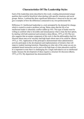 Characteristics Of The Leadership Styles
Each of the leadership styles described in this week s reading demonstrated unique
qualities that would be beneficial when dealing with specific situations and social
groups. Below, I outlined the three significant differences I observed in the text, and
gave examples of how the differences connected to my own professional life.
Difference #1: Intellectual leadership is a style prompted by the demand for change,
which is rooted in creative problem solving. Burns states that the life of an
intellectual leader is inherently conflict ridden (p.143). This type of leader must be
willing to confront what is favorable and instead pursue what is truly the best option,
by dealing with both analytical and normative ideas (Bruns, 1975, p.142) The text
also suggests that an unique component of this style is that the philosophies had few
illusions about man as he was;they had high hopes about man as he could be. (Burns,
1975, p. 143). Application of this principal is demonstrated when administrators
actively participate in the development and implementation of initiative that will
improve student learning/retention. Depending on what side of the camp you are on,
standards based instruction can be seen as the high hope of what education could be.
It is important to note that it is challenging for a single individual to act as intellectual
leader, because the development of ideas requires a structure for discourse (Burns,
1975, p.153). My department has demonstrated this
 