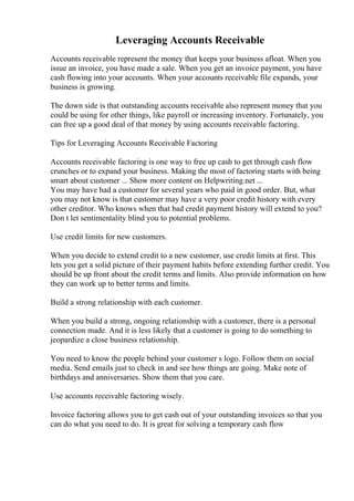 Leveraging Accounts Receivable
Accounts receivable represent the money that keeps your business afloat. When you
issue an invoice, you have made a sale. When you get an invoice payment, you have
cash flowing into your accounts. When your accounts receivable file expands, your
business is growing.
The down side is that outstanding accounts receivable also represent money that you
could be using for other things, like payroll or increasing inventory. Fortunately, you
can free up a good deal of that money by using accounts receivable factoring.
Tips for Leveraging Accounts Receivable Factoring
Accounts receivable factoring is one way to free up cash to get through cash flow
crunches or to expand your business. Making the most of factoring starts with being
smart about customer ... Show more content on Helpwriting.net ...
You may have had a customer for several years who paid in good order. But, what
you may not know is that customer may have a very poor credit history with every
other creditor. Who knows when that bad credit payment history will extend to you?
Don t let sentimentality blind you to potential problems.
Use credit limits for new customers.
When you decide to extend credit to a new customer, use credit limits at first. This
lets you get a solid picture of their payment habits before extending further credit. You
should be up front about the credit terms and limits. Also provide information on how
they can work up to better terms and limits.
Build a strong relationship with each customer.
When you build a strong, ongoing relationship with a customer, there is a personal
connection made. And it is less likely that a customer is going to do something to
jeopardize a close business relationship.
You need to know the people behind your customer s logo. Follow them on social
media. Send emails just to check in and see how things are going. Make note of
birthdays and anniversaries. Show them that you care.
Use accounts receivable factoring wisely.
Invoice factoring allows you to get cash out of your outstanding invoices so that you
can do what you need to do. It is great for solving a temporary cash flow
 