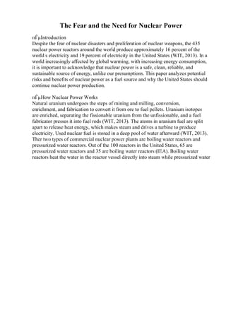 The Fear and the Need for Nuclear Power
пЃµIntroduction
Despite the fear of nuclear disasters and proliferation of nuclear weapons, the 435
nuclear power reactors around the world produce approximately 16 percent of the
world s electricity and 19 percent of electricity in the United States (WIT, 2013). In a
world increasingly affected by global warming, with increasing energy consumption,
it is important to acknowledge that nuclear power is a safe, clean, reliable, and
sustainable source of energy, unlike our presumptions. This paper analyzes potential
risks and benefits of nuclear power as a fuel source and why the United States should
continue nuclear power production.
пЃµHow Nuclear Power Works
Natural uranium undergoes the steps of mining and milling, conversion,
enrichment, and fabrication to convert it from ore to fuel pellets. Uranium isotopes
are enriched, separating the fissionable uranium from the unfissionable, and a fuel
fabricator presses it into fuel rods (WIT, 2013). The atoms in uranium fuel are split
apart to release heat energy, which makes steam and drives a turbine to produce
electricity. Used nuclear fuel is stored in a deep pool of water afterward (WIT, 2013).
Ther two types of commercial nuclear power plants are boiling water reactors and
pressurized water reactors. Out of the 100 reactors in the United States, 65 are
pressurized water reactors and 35 are boiling water reactors (IEA). Boiling water
reactors heat the water in the reactor vessel directly into steam while pressurized water
 