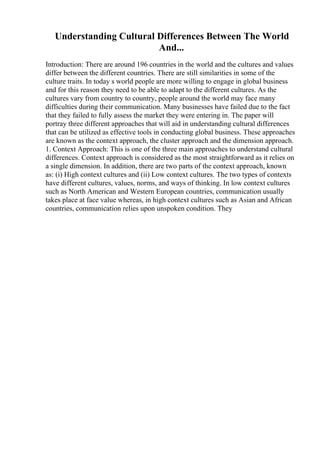 Understanding Cultural Differences Between The World
And...
Introduction: There are around 196 countries in the world and the cultures and values
differ between the different countries. There are still similarities in some of the
culture traits. In today s world people are more willing to engage in global business
and for this reason they need to be able to adapt to the different cultures. As the
cultures vary from country to country, people around the world may face many
difficulties during their communication. Many businesses have failed due to the fact
that they failed to fully assess the market they were entering in. The paper will
portray three different approaches that will aid in understanding cultural differences
that can be utilized as effective tools in conducting global business. These approaches
are known as the context approach, the cluster approach and the dimension approach.
1. Context Approach: This is one of the three main approaches to understand cultural
differences. Context approach is considered as the most straightforward as it relies on
a single dimension. In addition, there are two parts of the context approach, known
as: (i) High context cultures and (ii) Low context cultures. The two types of contexts
have different cultures, values, norms, and ways of thinking. In low context cultures
such as North American and Western European countries, communication usually
takes place at face value whereas, in high context cultures such as Asian and African
countries, communication relies upon unspoken condition. They
 