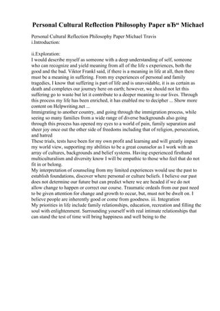 Personal Cultural Reflection Philosophy Paper вЂ“ Michael
Personal Cultural Reflection Philosophy Paper Michael Travis
i.Introduction:
ii.Exploration:
I would describe myself as someone with a deep understanding of self, someone
who can recognize and yield meaning from all of the life s experiences, both the
good and the bad. Viktor Frankl said, if there is a meaning in life at all, then there
must be a meaning in suffering. From my experiences of personal and family
tragedies, I know that suffering is part of life and is unavoidable, it is as certain as
death and completes our journey here on earth; however, we should not let this
suffering go to waste but let it contribute to a deeper meaning to our lives. Through
this process my life has been enriched, it has enabled me to decipher ... Show more
content on Helpwriting.net ...
Immigrating to another country, and going through the immigration process, while
seeing so many families from a wide range of diverse backgrounds also going
through this process has opened my eyes to a world of pain, family separation and
sheer joy once out the other side of freedoms including that of religion, persecution,
and hatred
These trials, tests have been for my own profit and learning and will greatly impact
my world view, supporting my abilities to be a great counselor as I work with an
array of cultures, backgrounds and belief systems. Having experienced firsthand
multiculturalism and diversity know I will be empathic to those who feel that do not
fit in or belong.
My interpretation of counseling from my limited experiences would use the past to
establish foundations, discover where personal or culture beliefs. I believe our past
does not determine our future but can predict where we are headed if we do not
allow change to happen or correct our course. Traumatic ordeals from our past need
to be given attention for change and growth to occur, but, must not be dwelt on. I
believe people are inherently good or come from goodness. iii. Integration
My priorities in life include family relationships, education, recreation and filling the
soul with enlightenment. Surrounding yourself with real intimate relationships that
can stand the test of time will bring happiness and well being to the
 