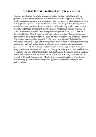 Options for the Treatment of Type 2 Diabetes
Diabetes mellitus is a metabolic disorder affecting the body s ability to take up
glucose into the tissues. There are two main classifications; Type 1 is known as
insulin dependent, meaning that the patient s body no longer produces insulin to help
in the uptake of glucose. Type 2 is known as non insulin dependent, these patients
usually have two problems; insulinresistance, the insulin they produce does not work
properly and ОІ cell impairment, their body does not produce enough insulin.2 In
2008 a study showed that of 24 million patients diagnosed with Type 2 diabetes in
the United States, 40% of them were 65 years of age or older.1 Patients diagnosed
with diabetes have elevated HbA1C levels of 6.5% or higher. The American Diabetes
Association recommends a target of 7% for most patients3 with diabetes to be
considered controlled. Type 2 Diabetes patients usually begin with monotherapy oral
medication, such as Metformin along with diet and exercise to decrease blood
glucose levels and HbA1C levels. Unfortunately, monotherapy is not effective in
many patients and they soon add a second therapy. A sulfonylurea, such as Glyburide,
is a second line drug in the treatment of diabetes because it enhances insulin secretion
3 unlike metformin which increases insulin sensitivity. 3 A study published in The
Journal of Clinical Endocrinology Metabolism compared the effects of metformin
monotherapy, glyburide monotherapy and glyburide metformin therapy in 486
patients whose
 