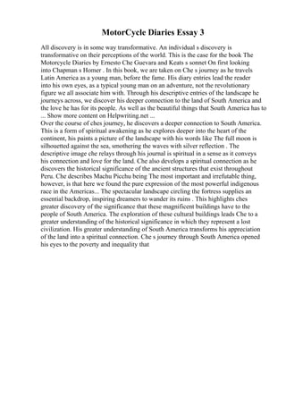 MotorCycle Diaries Essay 3
All discovery is in some way transformative. An individual s discovery is
transformative on their perceptions of the world. This is the case for the book The
Motorcycle Diaries by Ernesto Che Guevara and Keats s sonnet On first looking
into Chapman s Homer . In this book, we are taken on Che s journey as he travels
Latin America as a young man, before the fame. His diary entries lead the reader
into his own eyes, as a typical young man on an adventure, not the revolutionary
figure we all associate him with. Through his descriptive entries of the landscape he
journeys across, we discover his deeper connection to the land of South America and
the love he has for its people. As well as the beautiful things that South America has to
... Show more content on Helpwriting.net ...
Over the course of ches journey, he discovers a deeper connection to South America.
This is a form of spiritual awakening as he explores deeper into the heart of the
continent, his paints a picture of the landscape with his words like The full moon is
silhouetted against the sea, smothering the waves with silver reflection . The
descriptive image che relays through his journal is spiritual in a sense as it conveys
his connection and love for the land. Che also develops a spiritual connection as he
discovers the historical significance of the ancient structures that exist throughout
Peru. Che describes Machu Picchu being The most important and irrefutable thing,
however, is that here we found the pure expression of the most powerful indigenous
race in the Americas... The spectacular landscape circling the fortress supplies an
essential backdrop, inspiring dreamers to wander its ruins . This highlights ches
greater discovery of the significance that these magnificent buildings have to the
people of South America. The exploration of these cultural buildings leads Che to a
greater understanding of the historical significance in which they represent a lost
civilization. His greater understanding of South America transforms his appreciation
of the land into a spiritual connection. Che s journey through South America opened
his eyes to the poverty and inequality that
 