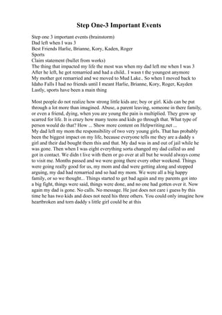 Step One-3 Important Events
Step one 3 important events (brainstorm)
Dad left when I was 3
Best Friends Harlie, Brianne, Kory, Kaden, Roger
Sports
Claim statement (bullet from works)
The thing that impacted my life the most was when my dad left me when I was 3
After he left, he got remarried and had a child.. I wasn t the youngest anymore
My mother got remarried and we moved to Mud Lake.. So when I moved back to
Idaho Falls I had no friends until I meant Harlie, Brianne, Kory, Roger, Kayden
Lastly, sports have been a main thing
Most people do not realize how strong little kids are; boy or girl. Kids can be put
through a lot more than imagined. Abuse, a parent leaving, someone in there family,
or even a friend, dying, when you are young the pain is multiplied. They grow up
scarred for life. It is crazy how many teens and kids go through that. What type of
person would do that? How ... Show more content on Helpwriting.net ...
My dad left my mom the responsibility of two very young girls. That has probably
been the biggest impact on my life, because everyone tells me they are a daddy s
girl and their dad bought them this and that. My dad was in and out of jail while he
was gone. Then when I was eight everything sorta changed my dad called us and
got in contact. We didn t live with them or go over at all but he would always come
to visit me. Months passed and we were going there every other weekend. Things
were going really good for us, my mom and dad were getting along and stopped
arguing, my dad had remarried and so had my mom. We were all a big happy
family, or so we thought... Things started to get bad again and my parents got into
a big fight, things were said, things were done, and no one had gotten over it. Now
again my dad is gone. No calls. No message. He just does not care i guess by this
time he has two kids and does not need his three others. You could only imagine how
heartbroken and torn daddy s little girl could be at this
 