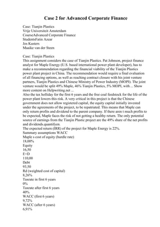 Case 2 for Advanced Corporate Finance
Case: Tianjin Plastics
Vrije Universiteit Amsterdam
CourseAdvanced Corporate Finance
StudentsFatin Azear
Jos Kusters
Maaike van der Steen
Case: Tianjin Plastics
This assignment considers the case of Tianjin Plastics. Pat Johnson, project finance
analyst for Maple Energy (U.S. based international power plant developer), has to
make a recommendation regarding the financial viability of the Tianjin Plastics
power plant project in China. The recommendation would require a final evaluation
of all financing options, as well as reaching contract closure with his joint venture
partners, Tianjin Plastics and Chinese Ministry of Power Industry (MOPI). The joint
venture would be split 49% Maple, 46% Tianjin Plastics, 5% MOPI, with ... Show
more content on Helpwriting.net ...
Also the tax holliday for the first 6 years and the free coal feedstock for the life of the
power plant lowers this risk. A very critical in this project is that the Chinese
government does not allow registered capital, the equity capital initially invested
under the agreements of the project, to be repatriated. This means that Maple can
only return profits and dividend to the parent company. If there aren t much profits to
be expected, Maple faces the risk of not getting a healthy return. The only potential
source of earnings from the Tianjin Plastic project are the 49% share of the net profits
and dividends.quantifyen.
The expected return (IRR) of the project for Maple Energy is 22%.
Summary assumptions WACC
Maple s cost of equity (hurdle rate)
18,00%
Equity
16,50
E+D
110,00
Debt
93,50
Rd (weighted cost of capital)
8,26%
Taxrate in first 6 years
0%
Taxrate after first 6 years
40%
WACC (first 6 years)
9,72%
WACC (after 6 years)
6,91%
 