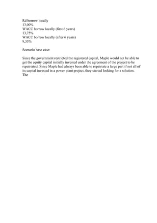 Rd borrow locally
13,00%
WACC borrow locally (first 6 years)
13,75%
WACC borrow locally (after 6 years)
9,33%
Scenario base case:
Since the government restricted the registered capital, Maple would not be able to
get the equity capital initially invested under the agreement of the project to be
repatriated. Since Maple had always been able to repatriate a large part if not all of
its capital invested in a power plant project, they started looking for a solution.
The
 