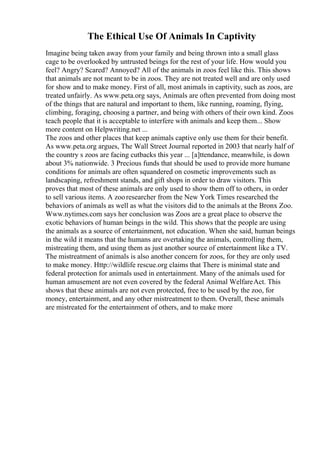 The Ethical Use Of Animals In Captivity
Imagine being taken away from your family and being thrown into a small glass
cage to be overlooked by untrusted beings for the rest of your life. How would you
feel? Angry? Scared? Annoyed? All of the animals in zoos feel like this. This shows
that animals are not meant to be in zoos. They are not treated well and are only used
for show and to make money. First of all, most animals in captivity, such as zoos, are
treated unfairly. As www.peta.org says, Animals are often prevented from doing most
of the things that are natural and important to them, like running, roaming, flying,
climbing, foraging, choosing a partner, and being with others of their own kind. Zoos
teach people that it is acceptable to interfere with animals and keep them... Show
more content on Helpwriting.net ...
The zoos and other places that keep animals captive only use them for their benefit.
As www.peta.org argues, The Wall Street Journal reported in 2003 that nearly half of
the country s zoos are facing cutbacks this year ... [a]ttendance, meanwhile, is down
about 3% nationwide. 3 Precious funds that should be used to provide more humane
conditions for animals are often squandered on cosmetic improvements such as
landscaping, refreshment stands, and gift shops in order to draw visitors. This
proves that most of these animals are only used to show them off to others, in order
to sell various items. A zooresearcher from the New York Times researched the
behaviors of animals as well as what the visitors did to the animals at the Bronx Zoo.
Www.nytimes.com says her conclusion was Zoos are a great place to observe the
exotic behaviors of human beings in the wild. This shows that the people are using
the animals as a source of entertainment, not education. When she said, human beings
in the wild it means that the humans are overtaking the animals, controlling them,
mistreating them, and using them as just another source of entertainment like a TV.
The mistreatment of animals is also another concern for zoos, for they are only used
to make money. Http://wildlife rescue.org claims that There is minimal state and
federal protection for animals used in entertainment. Many of the animals used for
human amusement are not even covered by the federal Animal WelfareAct. This
shows that these animals are not even protected, free to be used by the zoo, for
money, entertainment, and any other mistreatment to them. Overall, these animals
are mistreated for the entertainment of others, and to make more
 